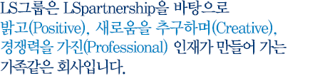 LS I&D는 LSpartnership을 바탕으로 밝고(Positive), 새로움을 추구하며(Creative),경쟁력을 가진 (Professional)인재가 만들어 가는 가족같은 회사입니다.